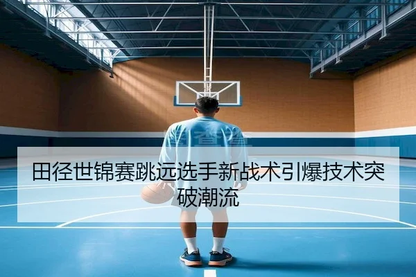 田径世锦赛跳远选手新战术引爆技术突破潮流 | GlobalSports